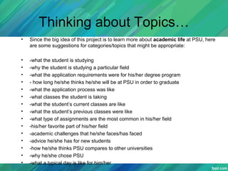 Thinking about Topics…
• Since the big idea of this project is to learn more about academic life at PSU, here
are some suggestions for categories/topics that might be appropriate:
• -what the student is studying
• -why the student is studying a particular field
• -what the application requirements were for his/her degree program
• - how long he/she thinks he/she will be at PSU in order to graduate
• -what the application process was like
• -what classes the student is taking
• -what the student’s current classes are like
• -what the student’s previous classes were like
• -what type of assignments are the most common in his/her field
• -his/her favorite part of his/her field
• -academic challenges that he/she faces/has faced
• -advice he/she has for new students
• -how he/she thinks PSU compares to other universities
• -why he/she chose PSU
• -what a typical day is like for him/her
 