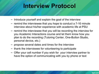 Interview Protocol
– Introduce yourself and explain the goal of the interview
– remind the interviewee that you hope to conduct a 7-10 minute
interview about his/her experience with academic life at PSU
– remind the interviewee that you will be recording the interview for
you Academic Interactions course and let them know how you
plan to do the recording (Tutoring Center, One-Button Studio,
personal device, etc.)
– propose several dates and times for the interview
– thank the interviewee for volunteering to participate
– Offer your cell number if you wish for your interview partner to
have the option of communicating with you by phone or text
 