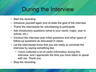 During the Interview
– Start the recording
– Introduce yourself again and re-state the goal of the interview
– Thank the interviewee for volunteering to participate
– Ask introductory questions (what is your name, major, year in
school, etc.)
– Conduct the interview (ask initial questions and other types of
follow-up questions as discussed in class)
– Let the interviewee know that you are ready to conclude the
interview by saying something like:
• I have collected a lot of useful information during this
interview, and I appreciate the time you have taken to speak
with me. Thank you.
– Stop the recording.
 