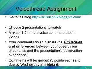 Voicethread Assignment
• Go to the blog http://ai130sp16.blogspot.com/
• Choose 2 presentations to watch
• Make a 1-2 minute voice comment to both
videos.
• Your comment should discuss the similarities
and differences between your observation
experience and the presentation’s observation
experience.
• Comments will be graded (5 points each) and
due by Wednesday at midnight.
 