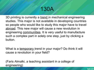 130A
3D printing is currently a trend in mechanical engineering
studies. This major is not available in developing countries
so people who would like to study this major have to travel
abroad. This new major will cause a new revolution in
engineering communities. It is very useful to manufacture
such a complex part in solely one step, just by clicking a
button.
What is a temporary trend in your major? Do think it will
cause a revolution in your field?
(Faris Almalki, a teaching assistant in a college of
engineering)
 
