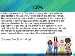 130A
Barbie’s got a new body. The Mattel company which makes Barbie
dolls decided to release a new version of Barbie: a chubbier version.
The reason why they have added the new version is that currently the
marketplace is sending negative signals about the typical Barbie doll.
Many people believe that toys can hugely affect children’s
expectations. If girls grow up with extremely thin Barbie dolls, they
might think that thin females are normal, and the gap between the dolls
and real people could depress them. Do you think that this change
would change children’s perspective of the feminine ideal?
(Eunyoung Park_Biotechnology)
 