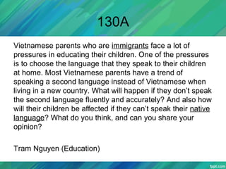 130A
Vietnamese parents who are immigrants face a lot of
pressures in educating their children. One of the pressures
is to choose the language that they speak to their children
at home. Most Vietnamese parents have a trend of
speaking a second language instead of Vietnamese when
living in a new country. What will happen if they don’t speak
the second language fluently and accurately? And also how
will their children be affected if they can’t speak their native
language? What do you think, and can you share your
opinion?
Tram Nguyen (Education)
 
