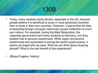 130B
• Today, many students study abroad, especially in the US, because
people believe it is beneficial to study in more advanced countries
than to study in their own countries. However, it seems that the idea
of absorbing foreign concepts intensively causes inattention to one’s
own culture. For example, during the Meiji Restoration, the
Japanese government sent many students to Germany, and they
studied how to become westernized. While Japan did become
westernized and succeeded in joining the world’s great powers, it
seems we forgot who we were. What do you think about studying
abroad? What is the real benefit of this experience?
• (Shoya Fugetsu, history)
 