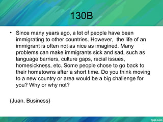 130B
• Since many years ago, a lot of people have been
immigrating to other countries. However, the life of an
immigrant is often not as nice as imagined. Many
problems can make immigrants sick and sad, such as
language barriers, culture gaps, racial issues,
homesickness, etc. Some people chose to go back to
their hometowns after a short time. Do you think moving
to a new country or area would be a big challenge for
you? Why or why not?
(Juan, Business)
 