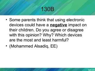 130B
• Some parents think that using electronic
devices could have a negative impact on
their children. Do you agree or disagree
with this opinion? Why? Which devices
are the most and least harmful?
• (Mohammed Alsadiq, EE)
 