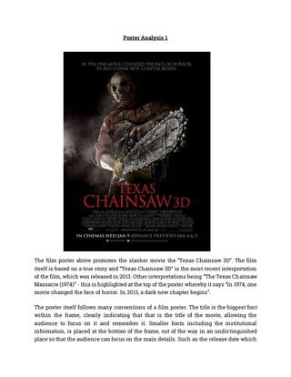 Poster Analysis 1
The film poster above promotes the slasher movie the “Texas Chainsaw 3D”. The film
itself is based on a true story and “Texas Chainsaw 3D” is the most recent interpretation
of the film, which was released in 2013. Other interpretations being: “The Texas Chainsaw
Massacre (1974)” - this is highlighted at the top of the poster whereby it says “In 1974, one
movie changed the face of horror. In 2013, a dark new chapter begins”.
The poster itself follows many conventions of a film poster. The title is the biggest font
within the frame, clearly indicating that that is the title of the movie, allowing the
audience to focus on it and remember it. Smaller fonts including the institutional
information, is placed at the bottom of the frame, out of the way in an undistinguished
place so that the audience can focus on the main details. Such as the release date which
 