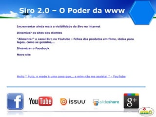 Siro 2.0 – O Poder da www
Incrementar ainda mais a visibilidade da Siro na internet
Dinamizar os sites dos clientes
“Alimentar” o canal Siro no Youtube – fichas dos produtos em filme, ideias para
lagos, como se germina,…
Dinamizar o Facebook
Novo site
Helio " Puto, o medo é uma cena que... a mim não me assiste! " - YouTube
 