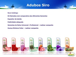 Adubos Siro
Novo Catálogo
Kit Relvados com comparativo das diferentes Sementes
Expositor de balcão
Publicidade adequada
Sementes de Relva Universal | Profissional – realizar campanha
Humus Minhoca Foliar – realizar campanha
 