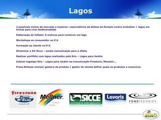 Lagos
2 possíveis nichos de mercado a explorar: reservatórios de defesa da floresta contra incêndios + lagos em
hortas para criar biodiversidade
Elaboração de folheto: 6 motivos para construir um lago
Workshops ao consumidor no P.V.
Formação ao cliente no P.V.
Dinamizar o Kit Sicce – existe comunicação para o efeito
Realizar portfólio com lagos realizados pela Siro – Lagos para Jardim
Colocar logotipo Siro – Lagos para Jardim na comunicação Firestone, Messner,…
Press Release mensal: gestora de produto / gestor de cliente definir quais os produtos a comunicar
 
