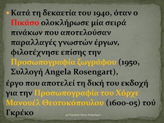  Κατά τη δεκαετία του 1940, όταν ο
Πικάσο ολοκλήρωσε μία σειρά
πινάκων που αποτελούσαν
παραλλαγές γνωστών έργων,
φιλοτέχνησε επίσης την
Προσωπογραφία ζωγράφου (1950,
Συλλογή Angela Rosengart),
έργο που αποτελεί τη δική του εκδοχή
για την Προσωπογραφία του Χόρχε
Μανουέλ Θεοτοκόπουλου (1600-05) τού
Γκρέκο 4ο Γυμνάσιο Αγίων Αναργύρων
 