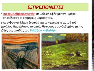 ΕΞΠΡΕΣΙΟΝΙΣΤΕΣ
Για τους εξπρεσιονιστές, σημείο επαφής με τον Γκρέκο
αποτέλεσαν οι επιμήκεις μορφές του,
ενώ ο Φραντς Μαρκ έγραψε για το «μεγαλείο αυτού τού
μεγάλου δασκάλου», το οποίο θεωρούσε συνδεδεμένο με τις
ιδέες της ομάδας του Γαλάζιου Καβαλάρη.
4ο Γυμνάσιο Αγίων Αναργύρων
 