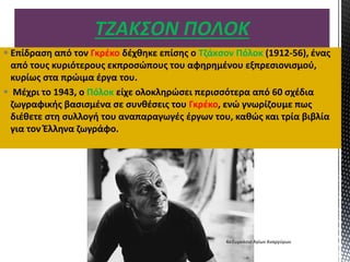  Επίδραση από τον Γκρέκο δέχθηκε επίσης ο Τζάκσον Πόλοκ (1912-56), ένας
από τους κυριότερους εκπροσώπους του αφηρημένου εξπρεσιονισμού,
κυρίως στα πρώιμα έργα του.
 Μέχρι το 1943, ο Πόλοκ είχε ολοκληρώσει περισσότερα από 60 σχέδια
ζωγραφικής βασισμένα σε συνθέσεις του Γκρέκο, ενώ γνωρίζουμε πως
διέθετε στη συλλογή του αναπαραγωγές έργων του, καθώς και τρία βιβλία
για τον Έλληνα ζωγράφο.
ΤΖΑΚΣΟΝ ΠΟΛΟΚ
4ο Γυμνάσιο Αγίων Αναργύρων
 