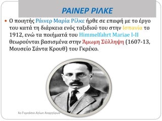 ΡΑΙΝΕΡ ΡΙΛΚΕ
 O ποιητής Ράινερ Μαρία Ρίλκε ήρθε σε επαφή με το έργο
του κατά τη διάρκεια ενός ταξιδιού του στην Ισπανία το
1912, ενώ τα ποιήματά του Himmelfahrt Mariae I-II
θεωρούνται βασισμένα στην Άμωμη Σύλληψη (1607-13,
Μουσείο Σάντα Κρουθ) του Γκρέκο.
4ο Γυμνάσιο Αγίων Αναργύρων
 