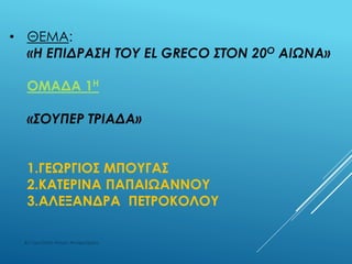 • ΘΕΜΑ:
«Η ΕΠΙΔΡΑΣΗ ΤΟΥ EL GRECO ΣΤΟΝ 20Ο ΑΙΩΝΑ»
ΟΜΑΔΑ 1Η
«ΣΟΥΠΕΡ ΤΡΙΑΔΑ»
1.ΓΕΩΡΓΙΟΣ ΜΠΟΥΓΑΣ
2.ΚΑΤΕΡΙΝΑ ΠΑΠΑIΩΑΝΝΟΥ
3.ΑΛΕΞΑΝΔΡΑ ΠΕΤΡΟΚΟΛΟΥ
4ο Γυμνάσιο Αγίων Αναργύρων
 