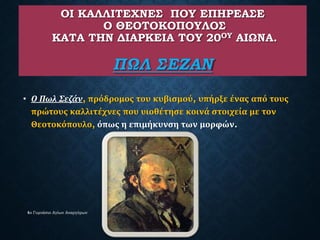 ΟΙ ΚΑΛΛΙΤΕΧΝΕΣ ΠΟΥ ΕΠΗΡΕΑΣΕ
Ο ΘΕΟΤΟΚΟΠΟΥΛΟΣ
ΚΑΤΑ ΤΗΝ ΔΙΑΡΚΕΙΑ ΤΟΥ 20ΟΥ ΑΙΩΝΑ.
ΠΩΛ ΣΕΖΑΝ
• Ο Πωλ Σεζάν, πρόδρομος του κυβισμού, υπήρξε ένας από τους
πρώτους καλλιτέχνες που υιοθέτησε κοινά στοιχεία με τον
Θεοτοκόπουλο, όπως η επιμήκυνση των μορφών.
4ο Γυμνάσιο Αγίων Αναργύρων
 