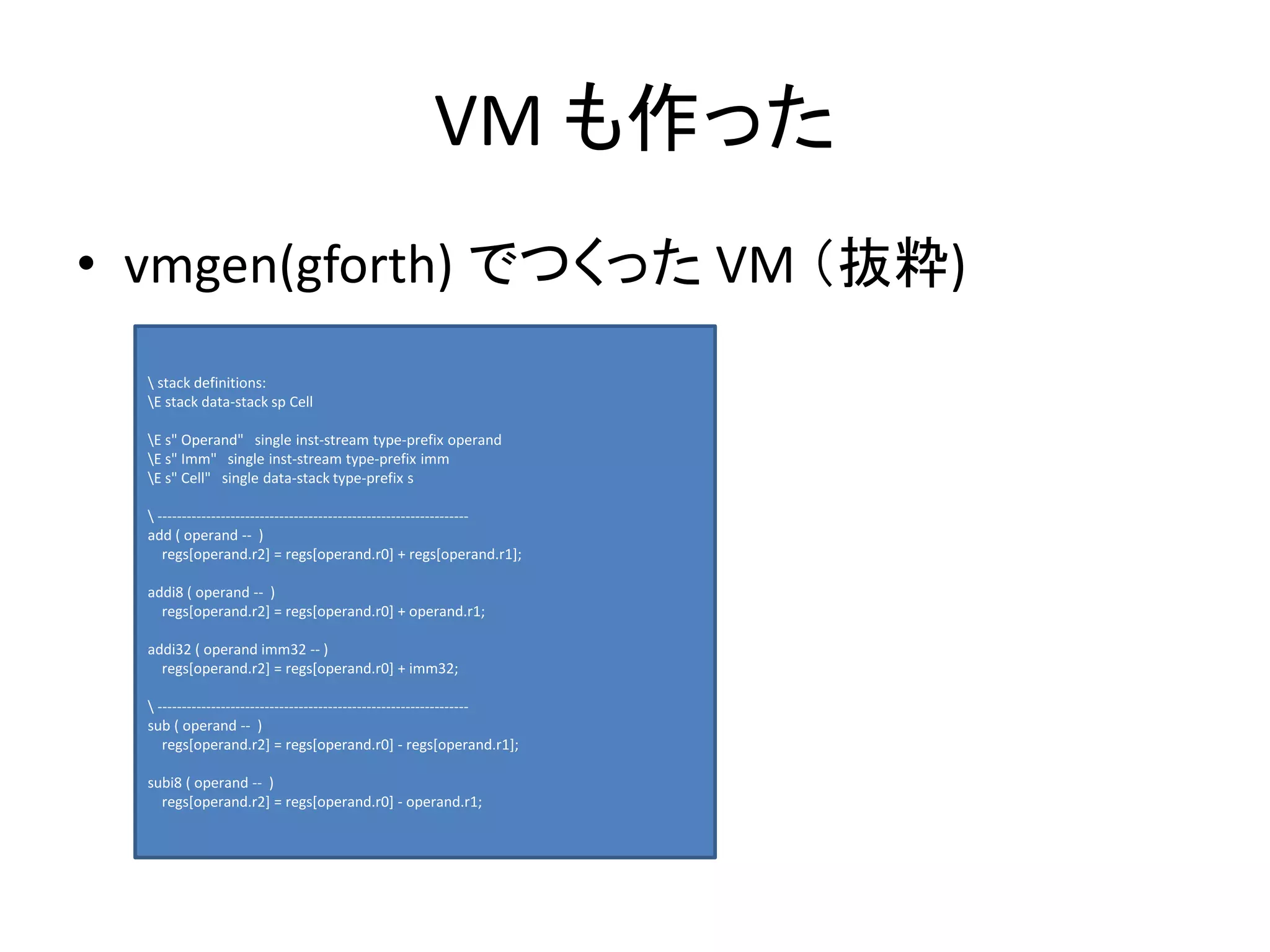 VM も作った
• vmgen(gforth) でつくった VM （抜粋)
 stack definitions:
E stack data-stack sp Cell
E s" Operand" single inst-stream type-prefix operand
E s" Imm" single inst-stream type-prefix imm
E s" Cell" single data-stack type-prefix s
 ----------------------------------------------------------------
add ( operand -- )
regs[operand.r2] = regs[operand.r0] + regs[operand.r1];
addi8 ( operand -- )
regs[operand.r2] = regs[operand.r0] + operand.r1;
addi32 ( operand imm32 -- )
regs[operand.r2] = regs[operand.r0] + imm32;
 ----------------------------------------------------------------
sub ( operand -- )
regs[operand.r2] = regs[operand.r0] - regs[operand.r1];
subi8 ( operand -- )
regs[operand.r2] = regs[operand.r0] - operand.r1;
 