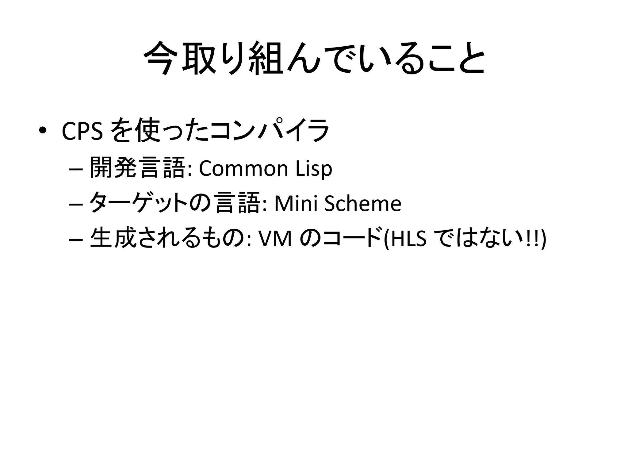 今取り組んでいること
• CPS を使ったコンパイラ
– 開発言語: Common Lisp
– ターゲットの言語: Mini Scheme
– 生成されるもの: VM のコード(HLS ではない!!)
 