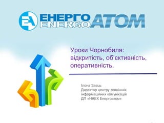 Уроки Чорнобиля:
відкритість, об’єктивність,
оперативність.
Ілона Заєць
Директор центру зовнішніх
інформаційних комунікацій
ДП «НАЕК Енергоатом»
 