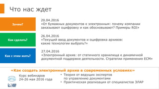 Что нас ждет
20.04.2016
«От бумажных документов к электронным: почему компании
заказывают оцифровку и как обосновывают? Примеры ROI»
Зачем?
Как с этим жить?
Как сделать?
26.04.2016
«Текущий ввод документов и оцифровка архивов:
какие технологии выбрать?»
27.04.2016
«Электронный архив: от статичного хранилища к динамичной
документной поддержке деятельности. Стратегии применения ЕСМ»
«Как создать электронный архив в современных условиях»
• Теория от ведущих экспертов
по управлению документами
• Практическая реализация от специалистов ЭЛАР
Курс вебинаров
24-26 мая 2016 года
 