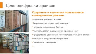 Цель оцифровки архивов
Сохранить и научиться пользоваться
в ежедневном режиме
Наполнить учетные системы
Актуализировать реестры/регистры
Находить информацию быстро
Получать доступ к документам с рабочих мест
Предоставить удаленный, многопользовательский доступ
Исключить затраты на копирование
Освободить помещения
…
 