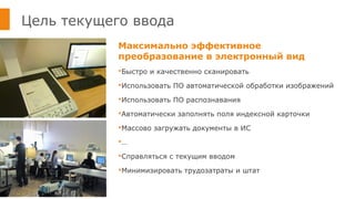 Цель текущего ввода
Максимально эффективное
преобразование в электронный вид
Быстро и качественно сканировать
Использовать ПО автоматической обработки изображений
Использовать ПО распознавания
Автоматически заполнять поля индексной карточки
Массово загружать документы в ИС
…
Справляться с текущим вводом
Минимизировать трудозатраты и штат
 