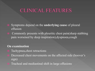  Symptoms depend on the underlying cause of pleural
effusion
 Commonly presents with pleuritic chest pain(sharp stabbing
pain worsened by deep inspiration),dyspnoea,cough
On examination
 Tachypnea,chest retractions
 Decreased chest movements on the affected side (hoover’s
sign)
 Tracheal and mediastinal shift in large effusions
 