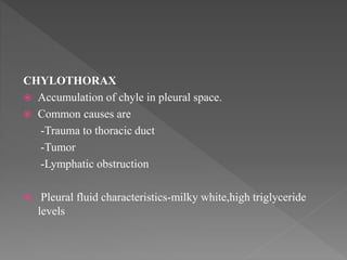 CHYLOTHORAX
 Accumulation of chyle in pleural space.
 Common causes are
-Trauma to thoracic duct
-Tumor
-Lymphatic obstruction
 Pleural fluid characteristics-milky white,high triglyceride
levels
 