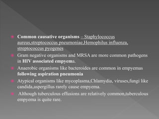  Common causative organisms – Staphylococcus
aureus,streptococcus pneumoniae,Hemophilus influenza,
streptococcus pyogenes
 Gram negative organisms and MRSA are more common pathogens
in HIV associated empyema.
 Anaerobic organisms like bacteroides are common in empyemas
following aspiration pneumonia
 Atypical organisms like mycoplasma,Chlamydia, viruses,fungi like
candida,aspergillus rarely cause empyema.
 Although tuberculous effusions are relatively common,tuberculous
empyema is quite rare.
 