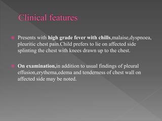  Presents with high grade fever with chills,malaise,dyspnoea,
pleuritic chest pain.Child prefers to lie on affected side
splinting the chest with knees drawn up to the chest.
 On examination,in addition to usual findings of pleural
effusion,erythema,edema and tenderness of chest wall on
affected side may be noted.
 