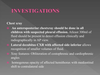 Chest xray
 An anteroposterior chestxray should be done in all
children with suspected pleural effusion. Atleast 300ml of
fluid should be present to detect effusion clinically and
radiographically in AP view.
 Lateral decubitus CXR with affected side inferior allows
recognition of smaller volumes of fluid.
 Xray features- Obliteration of costophrenic and cardiophrenic
angles
 homogenous opacity of affected hemithorax with mediastinal
shift to contralateral side
 