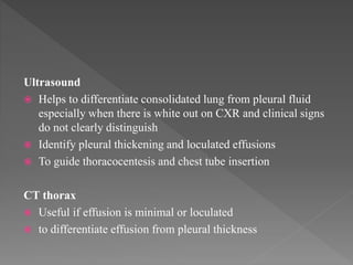 Ultrasound
 Helps to differentiate consolidated lung from pleural fluid
especially when there is white out on CXR and clinical signs
do not clearly distinguish
 Identify pleural thickening and loculated effusions
 To guide thoracocentesis and chest tube insertion
CT thorax
 Useful if effusion is minimal or loculated
 to differentiate effusion from pleural thickness
 
