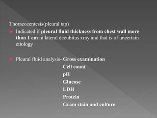 Thoracocentesis(pleural tap)
 Indicated if pleural fluid thickness from chest wall more
than 1 cm in lateral decubitus xray and that is of uncertain
etiology
 Pleural fluid analysis- Gross examination
Cell count
pH
Glucose
LDH
Protein
Gram stain and culture
 