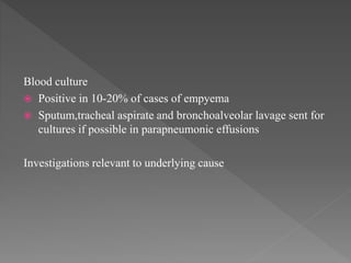 Blood culture
 Positive in 10-20% of cases of empyema
 Sputum,tracheal aspirate and bronchoalveolar lavage sent for
cultures if possible in parapneumonic effusions
Investigations relevant to underlying cause
 