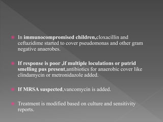  In immunocompromised children,cloxacillin and
ceftazidime started to cover pseudomonas and other gram
negative anaerobes.
 If response is poor ,if multiple loculations or putrid
smelling pus present,antibiotics for anaerobic cover like
clindamycin or metronidazole added.
 If MRSA suspected,vancomycin is added.
 Treatment is modified based on culture and sensitivity
reports.
 