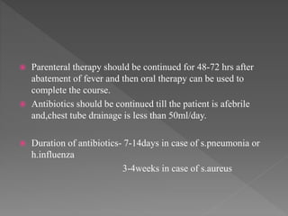  Parenteral therapy should be continued for 48-72 hrs after
abatement of fever and then oral therapy can be used to
complete the course.
 Antibiotics should be continued till the patient is afebrile
and,chest tube drainage is less than 50ml/day.
 Duration of antibiotics- 7-14days in case of s.pneumonia or
h.influenza
3-4weeks in case of s.aureus
 