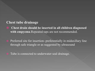 Chest tube drainage
 Chest drain should be inserted in all children diagnosed
with empyema.Repeated taps are not recommended.
 Preferred site for insertion- preferentially in midaxillary line
through safe triangle or as suggested by ultrasound
 Tube is connected to underwater seal drainage.
 