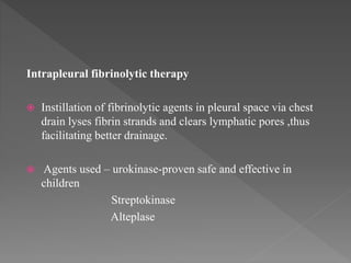 Intrapleural fibrinolytic therapy
 Instillation of fibrinolytic agents in pleural space via chest
drain lyses fibrin strands and clears lymphatic pores ,thus
facilitating better drainage.
 Agents used – urokinase-proven safe and effective in
children
Streptokinase
Alteplase
 