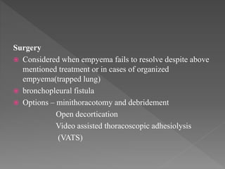 Surgery
 Considered when empyema fails to resolve despite above
mentioned treatment or in cases of organized
empyema(trapped lung)
 bronchopleural fistula
 Options – minithoracotomy and debridement
Open decortication
Video assisted thoracoscopic adhesiolysis
(VATS)
 