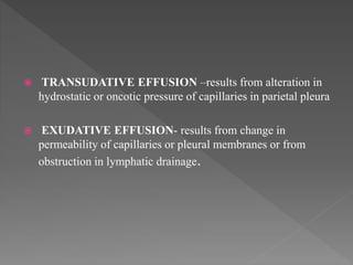 TRANSUDATIVE EFFUSION –results from alteration in
hydrostatic or oncotic pressure of capillaries in parietal pleura
 EXUDATIVE EFFUSION- results from change in
permeability of capillaries or pleural membranes or from
obstruction in lymphatic drainage.
 