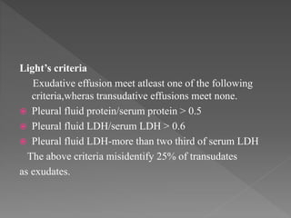 Light’s criteria
Exudative effusion meet atleast one of the following
criteria,wheras transudative effusions meet none.
 Pleural fluid protein/serum protein > 0.5
 Pleural fluid LDH/serum LDH > 0.6
 Pleural fluid LDH-more than two third of serum LDH
The above criteria misidentify 25% of transudates
as exudates.
 