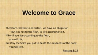 Welcome to Grace
Therefore, brothers and sisters, we have an obligation
– but it is not to the flesh, to live according to it.
13 For if you live according to the flesh,
you will die;
but if by the Spirit you put to death the misdeeds of the body,
you will live.
Romans 8:13
 