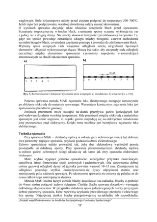 „Projekt współfinansowany ze środków Europejskiego Funduszu Społecznego”
17
węglowych. Stale niskostopowe naleŜy przed cięciem podgrzać do temperatury 200–300°C.
JeŜeli cięto bez podgrzewania, warstwę utwardzoną naleŜy usunąć skrawaniem.
O wynikach spawania decyduje takŜe właściwe sczepienie blach przed spawaniem.
Sczepianie rozpoczyna się w środku blach, a następnie spoiny sczepne wykonuje się raz
z jednej raz z drugiej strony. Nie naleŜy stosować kolejności przedstawionej na rysunku 7 a,
gdyŜ ten sposób powoduje zamknięcie odstępu między brzegami, a nawet zachodzenie
na siebie brzegów blach, co utrudnia uzyskanie przetopu i prowadzi do zdeformowania blach.
Wymiary spoin sczepnych i ich wzajemne odległości zaleŜą od grubości łączonych
elementów i długości wykonywanego złącza. Muszą być takie, aby utrzymały stałą odległość
(szczelinę) między elementami spawanymi i przeniosły napręŜenia w konstrukcjach
zmontowanych do chwili zakończenia spawania.
Rys. 7. Rozmieszczenie i kolejność wykonania spoin sczepnych: a) niewłaściwe, b) właściwe [4, s. 101].
Podczas spawania metodą MAG zajarzania łuku elektrycznego następuje samoczynnie
po zbliŜeniu elektrody do materiału spawanego. Warunkiem koniecznym zajarzenia łuku jest
zjonizowanie przestrzeni gazowej.
Jonizacja przestrzeni moŜe nastąpić na skutek przepływu gazów jonizujących lub
pod wpływem działania wysokiej temperatury. Gdy przestrzeń między elektrodą a materiałem
spawanym jest silnie nagrzana, to cząstki gazów rozpadają się na elektrycznie naładowane
jony przewodzące prąd elektryczny. Dzięki temu moŜliwe jest bezstykowe zajarzenie łuku
elektrycznego.
Technika spawania
Przy spawaniu MAG − elektrodą topliwą w osłonie gazu ochronnego muszą być dobrane
dwa parametry: napięcie spawania, prędkość podawania drutu elektrodowego
Uchwyt spawalniczy naleŜy prowadzić tak, Ŝeby drut elektrodowy wychodził prawie
prostopadle do układanej spoiny. Przy spawaniu półautomatycznym elektrodą topliwą
w osłonie gazów ochronnych ściegi układa się tak samo jak przy spawaniu elektrodami
otulonymi.
Małe, szybko stygnące jeziorko spawalnicze, szczególnie przy łuku zwarciowym,
umoŜliwia łatwe formowanie spoin czołowych i pachwinowych. Dla zapewnienia dobrej
osłony gazowej odległość dyszy od jeziorka powinna wynosić 10–15 mm. Zmniejszenie tej
odległości powoduje szybkie zanieczyszczenie się dyszy odpryskami metalu oraz
zmniejszenie pola widzenia spawacza. Po ukończeniu spawania nie odsuwa się palnika aŜ do
czasu całkowitego zakrzepnięcia stopiwa.
Metodą MAG moŜna łączyć cienkie blachy doczołowo i na zakładkę. Blachy o grubości
do 4 mm moŜna połączyć jednym ściegiem. Cienkie blachy spawane doczołowo wymagają
dokładnego dopasowania. W przypadku układania spoin jednościegowych naleŜy precyzyjnie
dobrać parametry spawania, które zapewnią uzyskanie prawidłowego przetopu i właściwego
lica spoiny. Najczęściej cienkie blachy przygotowuje się na zakładkę lub na podkładkę.
 