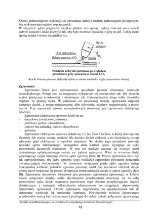 „Projekt współfinansowany ze środków Europejskiego Funduszu Społecznego”
18
Spoiny jednościegowe wykonuje się prowadząc uchwyt ruchem jednostajnym postępowym,
bez wykonywania ruchów poprzecznych.
W miejscach, gdzie pragniemy uzyskać płaskie lico spoiny, naleŜy materiał nieco unieść
jednym końcem i lekko pochylić tak, aby było moŜliwe spawanie z góry na dół. Ciekły metal
spoiny ścieka i tworzy się gładkie lico.
Rys. 8. Schemat spawania elektrodą topliwą w osłonie dwutlenku węgla [opracowanie własny].
Zgrzewanie
Zgrzewanie blach jest podstawowym sposobem łączenia elementów nadwozia
samochodowego. Polega ono na rozgrzaniu stykających się powierzchni tak, aby przeszły
w stan plastyczny (ciastowaty) i dociśnięciu ich. Uplastycznieniu ulega tylko niewielka
objętość na granicy styku. W zaleŜności od stosowanej metody zgrzewania najpierw
następuje docisk, a potem rozgrzewanie, albo odwrotnie, najpierw rozgrzewanie, a potem
docisk. Przy naprawach nawozi samochodowych stosowane jest zgrzewanie elektryczne
oporowe.
Zgrzewanie elektryczne oporowe dzieli się na:
– doczołowe (zwarciowe, iskrowe),
– punktowe (jedno- i dwustronne),
– liniowe (na zakładkę, liniowo-doczołowe),
– garbowe.
Zgrzewanie elektryczne oporowe składa się z 3 faz. Faza I to faza, w której dwa łączone
elementy lub więcej zostają poddane sile docisku dwóch elektrod, a po dociśnięciu zostaje
włączony prąd elektryczny o wysokim natęŜeniu. Na skutek jego przepływu powstaje
zjawisko oporu elektrycznego, szczególnie duŜa wartość oporu występuje na styku
powierzchni łączonych elementów. W tym teŜ punkcie zaczyna się tworzyć strefa
roztopionego uplastycznionego metalu zw. jądrem zgrzejnym. Wraz ze wzrostem ilości
powstającego ciepła następuje rozrost jądra zgrzeiny (faza II). Proces zgrzewania musi być
tak zaprojektowany, aby jądro zgrzeiny (jego wielkość) zapewniało powstanie połączenia
o wystarczającej wytrzymałości. W momencie wyłączenia prądu jądro zgrzeiny osiąga
maksymalną wielkość, jednakŜe zgrzeina pozostaje nadal pod dociskiem elektrod, dzięki
czemu moŜe rozpocząć się proces krzepnięcia (rekrystalizacji) metalu w jądrze zgrzeiny (faza
III). Zgrzewanie doczołowe zwarciowe jest procesem zgrzewania oporowego, w którym
trwałe połączenie między ściśle dociśniętymi przedmiotami otrzymuje się na całej
powierzchni styku dzięki nagrzaniu oporowemu tego obszaru przepływającym prądem
elektrycznym a następnie odkształceniu plastycznemu po osiągnięciu odpowiedniej
temperatury zgrzewania. Obszar zgrzewania nagrzewamy do uplastycznienia lub do
temperatur wyŜszych od temperatur topnienia. Powierzchnie stykowe ogrzewanych
przedmiotów muszą być oczyszczone i przylegać do siebie. Jakość połączenia zgrzewanego
 