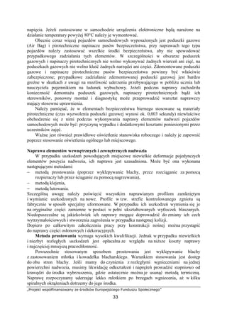 „Projekt współfinansowany ze środków Europejskiego Funduszu Społecznego”
33
napięcia. JeŜeli zastosowane w samochodzie urządzenia elektroniczne będą naraŜone na
działanie temperatury powyŜej 80°C naleŜy je wymontować.
Obecnie coraz więcej pojazdów samochodowych wyposaŜonych jest poduszki gazowe
(Air Bag) i pirotechniczne napinacze pasów bezpieczeństwa, przy naprawach tego typu
pojazdów naleŜy zastosować wszelkie środki bezpieczeństwa, aby nie spowodować
przypadkowego zadziałania tych elementów. W szczególności w obszarze poduszek
gazowych i napinaczy pirotechnicznych nie wolno wykonywać Ŝadnych wierceń ani cięć, na
poduszkach gazowych nie wolno kłaść Ŝadnych narzędzi ani części. Zdemontowane poduszki
gazowe i napinacze pirotechniczne pasów bezpieczeństwa powinny być właściwie
zabezpieczone; przypadkowe zadziałanie zdemontowanej poduszki gazowej jest bardzo
groźne w skutkach z uwagi na moŜliwość uderzenia przebywającego w pobliŜu ucznia lub
nauczyciela pojemnikiem na ładunek wybuchowy. JeŜeli podczas naprawy zachodziła
konieczność demontaŜu poduszek gazowych, napinaczy pirotechnicznych bądź ich
sterowników, ponowny montaŜ i diagnostykę moŜe przeprowadzić warsztat naprawczy
mający stosowne uprawnienia.
NaleŜy pamiętać, Ŝe w elementach bezpieczeństwa biernego stosowane są materiały
pirotechniczne (czas wyzwolenia poduszki gazowej wynosi ok. 0,003 sekundy) niewłaściwe
obchodzenie się z nimi podczas wykonywania naprawy elementów nadwozi pojazdów
samochodowych moŜe być: przyczyną wypadku i dodatkowymi kosztami poniesionymi przez
uczestników zajęć.
WaŜne jest równieŜ prawidłowe oświetlenie stanowiska roboczego i naleŜy je zapewnić
poprzez stosowanie oświetlenia ogólnego lub miejscowego.
Naprawa elementów wewnętrznych i zewnętrznych nadwozia
W przypadku uszkodzeń powodujących miejscowe niewielkie deformacje pojedynczych
elementów poszycia nadwozia, ich naprawa jest uzasadniona. MoŜe być ona wykonana
następującymi metodami:
− metodą prostowania (poprzez wyklepywanie blachy, przez rozciąganie za pomocą
rozpieraczy lub przez ściąganie za pomocą nagrzewania),
− metodą klejenia,
− metodą lutowania.
Szczególną uwagę naleŜy poświęcić wszystkim naprawianym profilom zamkniętym
i wymianie uszkodzonych na nowe. Profile w tzw. strefie kontrolowanego zgniotu są
fabrycznie w sposób specjalny uformowane. W przypadku ich uszkodzeń wymienia się je
na oryginalne części zamienne w postaci w pełni ukształtowanych wytłoczek blaszanych.
Niedopuszczalne są jakiekolwiek ich naprawy mogące doprowadzić do zmiany ich cech
wytrzymałościowych i stworzenia zagroŜenia w przypadku następnej kolizji.
Dopiero po całkowitym zakończeniu pracy przy konstrukcji nośnej moŜna przystąpić
do naprawy części osłonowych i dekoracyjnych.
Metoda prostowania wymaga wysokich kwalifikacji. Jednak w przypadku niewielkich
i niezbyt rozległych uszkodzeń jest opłacalna ze względu na niŜsze koszty naprawy
i najczęściej mniejszą pracochłonność.
Powszechnie stosowanym sposobem prostowania jest wyklepywanie blachy
z zastosowaniem młotka i kowadełka blacharskiego. Warunkiem stosowania jest dostęp
do obu stron blachy. Jeśli mamy do czynienia z rozległymi wgnieceniami na jednej
powierzchni nadwozia, musimy likwidację odkształceń i napręŜeń prowadzić stopniowo od
krawędzi do środka wybrzuszenia, gdzie ostatecznie moŜna je usunąć metodą termiczną.
Naprawę rozpoczynamy uderzając lekko młotkiem po brzegach wgniecenia, aŜ w kilku
spiralnych okrąŜeniach dotrzemy do jego środka.
 