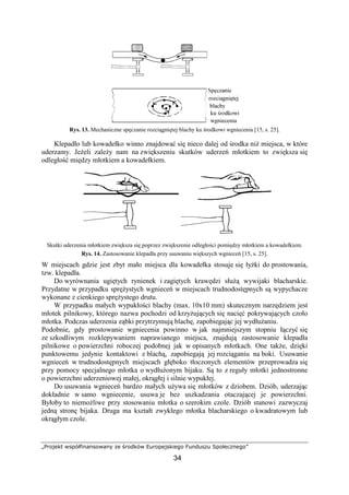 „Projekt współfinansowany ze środków Europejskiego Funduszu Społecznego”
34
Rys. 13. Mechaniczne spęczanie rozciągniętej blachy ku środkowi wgniecenia [15, s. 25].
Klepadło lub kowadełko winno znajdować się nieco dalej od środka niŜ miejsca, w które
uderzamy. JeŜeli zaleŜy nam na zwiększeniu skutków uderzeń młotkiem to zwiększa się
odległość między młotkiem a kowadełkiem.
Skutki uderzenia młotkiem zwiększa się poprzez zwiększenie odległości pomiędzy młotkiem a kowadełkiem.
Rys. 14. Zastosowanie klepadła przy usuwaniu większych wgnieceń [15, s. 25].
W miejscach gdzie jest zbyt mało miejsca dla kowadełka stosuje się łyŜki do prostowania,
tzw. klepadła.
Do wyrównania ugiętych rynienek i zagiętych krawędzi słuŜą wywijaki blacharskie.
Przydatne w przypadku spręŜystych wgnieceń w miejscach trudnodostępnych są wypychacze
wykonane z cienkiego spręŜystego drutu.
W przypadku małych wypukłości blachy (max. 10x10 mm) skutecznym narzędziem jest
młotek pilnikowy, którego nazwa pochodzi od krzyŜujących się nacięć pokrywających czoło
młotka. Podczas uderzenia ząbki przytrzymują blachę, zapobiegając jej wydłuŜaniu.
Podobnie, gdy prostowanie wgniecenia powinno w jak najmniejszym stopniu łączyć się
ze szkodliwym rozklepywaniem naprawianego miejsca, znajdują zastosowanie klepadła
pilnikowe o powierzchni roboczej podobnej jak w opisanych młotkach. One takŜe, dzięki
punktowemu jedynie kontaktowi z blachą, zapobiegają jej rozciąganiu na boki. Usuwanie
wgnieceń w trudnodostępnych miejscach głęboko tłoczonych elementów przeprowadza się
przy pomocy specjalnego młotka o wydłuŜonym bijaku. Są to z reguły młotki jednostronne
o powierzchni uderzeniowej małej, okrągłej i silnie wypukłej.
Do usuwania wgnieceń bardzo małych uŜywa się młotków z dziobem. Dziób, uderzając
dokładnie w samo wgniecenie, usuwa je bez uszkadzania otaczającej je powierzchni.
Byłoby to niemoŜliwe przy stosowaniu młotka o szerokim czole. Dziób stanowi zazwyczaj
jedną stronę bijaka. Druga ma kształt zwykłego młotka blacharskiego o kwadratowym lub
okrągłym czole.
 