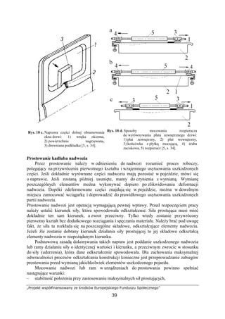„Projekt współfinansowany ze środków Europejskiego Funduszu Społecznego”
39
Rys. 18 c. Naprawa części dolnej obramowania
okna drzwi: 1) wnęka okienna,
2) powierzchnia nagrzewana,
3) drewniana podkładka [5, s. 34].
Rys. 18 d. Sposoby mocowania rozpieracza
do wyrównywania płata zewnętrznego drzwi:
1) płat zewnętrzny, 2) płat wewnętrzny,
3) końcówka z płytką mocującą, 4) śruba
zaciskowa, 5) rozpieracz [5, s. 34].
Prostowanie kadłuba nadwozia
Przez prostowanie naleŜy w odniesieniu do nadwozi rozumieć proces roboczy,
polegający na przywróceniu pierwotnego kształtu i wzajemnego usytuowania uszkodzonych
części. Jeśli dokładnie wyrównane części nadwozia mają pozostać w pojeździe, mówi się
o naprawie. Jeśli zostaną później usunięte, mamy do czynienia z wymianą. Wymianę
poszczególnych elementów moŜna wykonywać dopiero po zlikwidowaniu deformacji
nadwozia. Dopóki zdeformowane części znajdują się w pojeździe, moŜna w dowolnym
miejscu zamocować wciągarkę i doprowadzić do prawidłowego usytuowania uszkodzonych
partii nadwozia.
Prostowanie nadwozi jest operacją wymagającą pewnej wprawy. Przed rozpoczęciem pracy
naleŜy ustalić kierunek siły, która spowodowała odkształcenie. Siła prostująca musi mieć
dokładnie ten sam kierunek, a zwrot przeciwny. Tylko wtedy zostanie przywrócony
pierwotny kształt bez dodatkowego rozciągania i spęczania materiału. NaleŜy brać pod uwagę
fakt, Ŝe siła ta rozkłada się na poszczególne składowe, odkształcające elementy nadwozia.
JeŜeli źle zostanie dobrany kierunek działania siły prostującej to jej składowe odkształcą
elementy nadwozia w niepoŜądanym kierunku.
Podstawową zasadą dokonywania takich napraw jest poddanie uszkodzonego nadwozia
lub ramy działaniu siły o identycznej wartości i kierunku, a przeciwnym zwrocie w stosunku
do siły (uderzenia), która dane odkształcenie spowodowała. Dla zachowania maksymalnej
odwracalności procesów odkształcania konstrukcji konieczne jest przeprowadzanie zabiegów
prostowania przed wymianą jakichkolwiek elementów uszkodzonego pojazdu.
Mocowanie nadwozi lub ram w urządzeniach do prostowania powinno spełniać
następujące warunki:
– stabilność połoŜenia przy zastosowaniu maksymalnych sił prostujących,
 