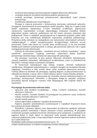„Projekt współfinansowany ze środków Europejskiego Funduszu Społecznego”
40
– moŜliwość precyzyjnego ustawienia pojazdu względem płaszczyzn odniesienia,
– swobodny dostęp do wszystkich kontrolnych punktów pomiarowych,
– swobodą poziomego i pionowego przemieszczania odpowiednich części systemu
pomiarowego,
– niezakłócone oddziaływanie sił prostujących.
Wymogi te wiąŜą się przewaŜnie z koniecznością stosowania wymiennych uchwytów
mocujących, dostosowanych do poszczególnych modeli pojazdów. Mają one z reguły kształt
imadeł o połoŜeniu regulowanym w trzech kierunkach (wzdłuŜnym, poprzecznym
i pionowym), wyposaŜonych w szczęki odpowiadające wymiarami i kształtem dolnym
połączeniom progów nadwozia, podłuŜnicom ram lub innym sztywnym elementom płyt
podłogowych. Nawet w zakładach specjalizujących się w naprawach pojazdów jednej marki
konieczne jest więc rozbudowane dodatkowe wyposaŜenie urządzenia podstawowego.
Pomysłową próbą ominięcia tej niedogodności jest zastosowanie uniwersalnych uchwytów
współpracujących z uchami przyspawywanymi do naprawianego nadwozia na czas
prostowania. Potem ucha odcina się, a resztki spoin zeszlifowywuje, co nie jest powodem
dodatkowych trudności technologicznych w sytuacji, gdy prostowane nadwozia i tak z reguły
wymagają ponownego lakierowania.
Uchwyty do mocowania pojazdów − niezaleŜnie od swej wielkości i konstrukcji − muszą
umoŜliwiać zamocowanie i regulację (zerowanie, nastawianie) układu kontrolno-
pomiarowego (mechanicznego, mechaniczno-optycznego lub optycznego).
Siły prostujące wywierane są przy pomocy tłokowych siłowników hydraulicznych,
zwanych popularnie kolumnami, oddziałujących na odkształcone części za pośrednictwem
łańcuchów z róŜnego rodzaju wymiennymi zaczepami.
W klasycznych konstrukcjach tego rodzaju urządzeń, siłowniki hydrauliczne
współpracują z dźwigniami jednoramiennymi z szeregiem naciągów do zaczepiania łańcucha
ciągnącego. UmoŜliwia to dość szeroki zakres zmian wysokości płaszczyzny poziomej,
w której odbywa się działanie siły prostującej, regulację długości, na jaką przemieszczane są
odkształcone elementy, a nawet, choć w małym zakresie, kątowe zmiany kierunku działania.
Gdy zachodzi konieczność zastosowania siły o kierunku znacznie odchylonym kątowo od
poziomego, do klasycznych siłowników z dźwigniami dodaje się specjalne urządzenia
prowadzące łańcuch naciągowy w postaci rolek odchylających albo rozpórek stałych lub
nastawnych.
Przystępując do prostowania nadwozia naleŜy
− opracować plan działania uwzględniając – rodzaj i wielkość uszkodzenia, kierunki
uderzenia w nadwozie,
− określić wartości i kierunki działania sił prostujących (na podstawie oceny wzrokowej
rodzaju i kierunku uderzenia w nadwozie),
− określić metody naprawy,
− wybrać odpowiednie urządzenia i narzędzia do prostowania.
Naprawy pojazdów samochodowych uczestniczących w wypadkach drogowych musza
być wykonywane bardzo dokładnie.
Prawidłowe wykonanie naprawy musi doprowadzić do całkowitej zgodności połoŜenia
wszystkich punktów kontrolnych z danymi zawartymi w karcie pomiarowej. W przypadku
rozbieŜności pomiędzy punktami bazowymi określonymi przez producenta, a uzyskanymi po
naprawie będzie to miało wpływ na stateczność ruchu pojazdu samochodowego przy
większych prędkościach jazdy; a więc pojazd będzie stwarzał zagroŜenie podczas poruszania
się w ruchu drogowym.
Przykładowa karta pomiarowa przedstawiona jest na rys. 19.
 