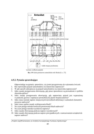 „Projekt współfinansowany ze środków Europejskiego Funduszu Społecznego”
41
Rys. 19. Karta pomiarowa samochodu m-ki Skoda [6, s. 27].
4.5.2. Pytania sprawdzające
Odpowiadając na pytania, sprawdzisz, czy jesteś przygotowany do wykonania ćwiczeń.
1. Kto wprowadza pojazd samochodowy na stanowisko naprawcze?
2. W jaki sposób zabezpiecza się pojazd samochodowy na stanowisku naprawczym?
3. Jakie zasady postępowania obowiązują, gdy prace spawalnicze są prowadzone w pobliŜu
zbiornika paliwa?
4. Jakie zasady postępowania obowiązują, gdy naprawiany pojazd jest wyposaŜony
w poduszki gazowe i napinacze pirotechniczne pasów bezpieczeństwa?
5. Jakie znasz metody napraw miejscowych niewielkich deformacji i uszkodzeń elementów
poszycia nadwozia?
6. Jakie znasz ogólne zasady wyklepywania blach?
7. Na czym polega metoda termiczna prostowania blach nadwozia?
8. Na czym polega metoda wycinkowa naprawy?
9. Jakie zasady obowiązują podczas napraw wycinkowych?
10. Jakie zasady obowiązują podczas napraw powypadkowych z zastosowaniem urządzeń do
napraw nadwozi?
 