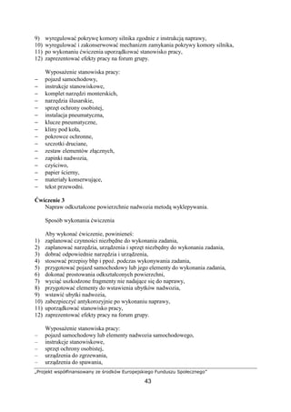 „Projekt współfinansowany ze środków Europejskiego Funduszu Społecznego”
43
9) wyregulować pokrywę komory silnika zgodnie z instrukcją naprawy,
10) wyregulować i zakonserwować mechanizm zamykania pokrywy komory silnika,
11) po wykonaniu ćwiczenia uporządkować stanowisko pracy,
12) zaprezentować efekty pracy na forum grupy.
WyposaŜenie stanowiska pracy:
− pojazd samochodowy,
− instrukcje stanowiskowe,
− komplet narzędzi monterskich,
− narzędzia ślusarskie,
− sprzęt ochrony osobistej,
− instalacja pneumatyczna,
− klucze pneumatyczne,
− kliny pod koła,
− pokrowce ochronne,
− szczotki druciane,
− zestaw elementów złącznych,
− zapinki nadwozia,
− czyściwo,
− papier ścierny,
− materiały konserwujące,
− tekst przewodni.
Ćwiczenie 3
Napraw odkształcone powierzchnie nadwozia metodą wyklepywania.
Sposób wykonania ćwiczenia
Aby wykonać ćwiczenie, powinieneś:
1) zaplanować czynności niezbędne do wykonania zadania,
2) zaplanować narzędzia, urządzenia i sprzęt niezbędny do wykonania zadania,
3) dobrać odpowiednie narzędzia i urządzenia,
4) stosować przepisy bhp i ppoŜ. podczas wykonywania zadania,
5) przygotować pojazd samochodowy lub jego elementy do wykonania zadania,
6) dokonać prostowania odkształconych powierzchni,
7) wyciąć uszkodzone fragmenty nie nadające się do naprawy,
8) przygotować elementy do wstawienia ubytków nadwozia,
9) wstawić ubytki nadwozia,
10) zabezpieczyć antykorozyjnie po wykonaniu naprawy,
11) uporządkować stanowisko pracy,
12) zaprezentować efekty pracy na forum grupy.
WyposaŜenie stanowiska pracy:
– pojazd samochodowy lub elementy nadwozia samochodowego,
– instrukcje stanowiskowe,
– sprzęt ochrony osobistej,
– urządzenia do zgrzewania,
– urządzenia do spawania,
 
